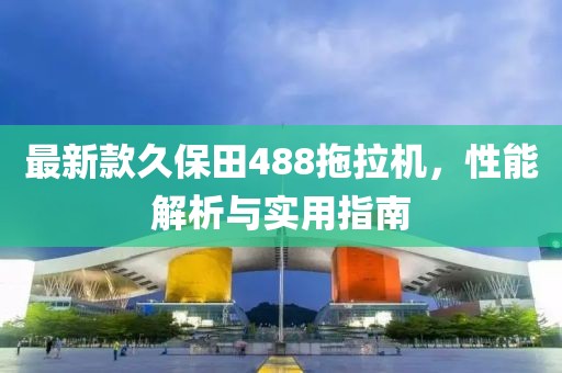最新款久保田488拖拉机，性能解析与实用指南