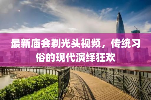 最新庙会剃光头视频，传统习俗的现代演绎狂欢