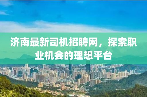 济南最新司机招聘网，探索职业机会的理想平台