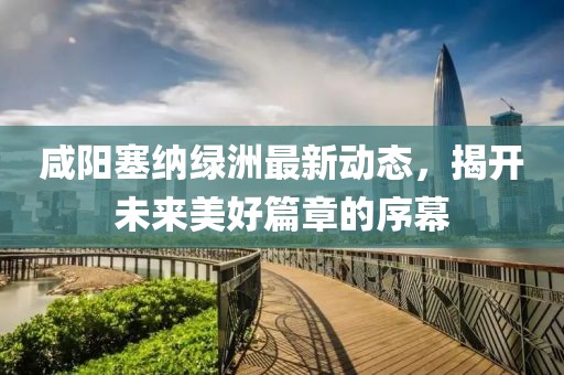 咸阳塞纳绿洲最新动态，揭开未来美好篇章的序幕