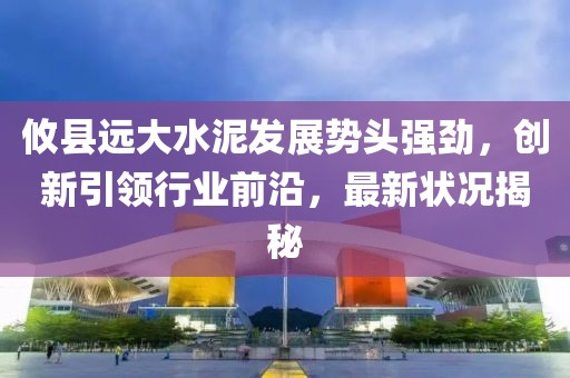 攸县远大水泥发展势头强劲，创新引领行业前沿，最新状况揭秘