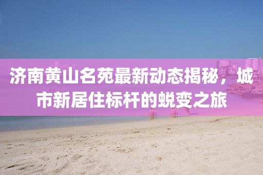 济南黄山名苑最新动态揭秘，城市新居住标杆的蜕变之旅