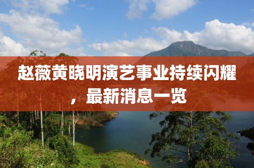 赵薇黄晓明演艺事业持续闪耀，最新消息一览