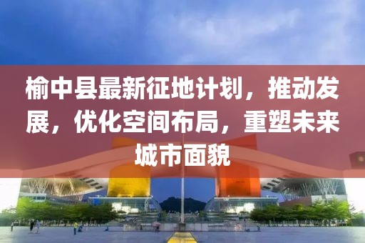 榆中县最新征地计划，推动发展，优化空间布局，重塑未来城市面貌