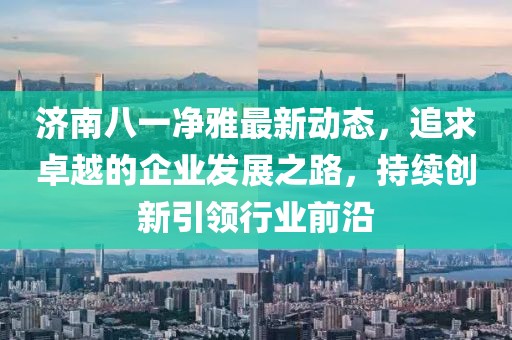 济南八一净雅最新动态，追求卓越的企业发展之路，持续创新引领行业前沿