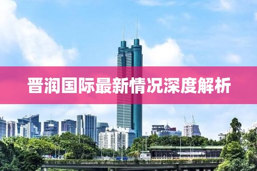 晋润国际最新情况深度解析