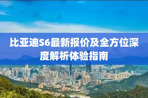 比亚迪S6最新报价及全方位深度解析体验指南