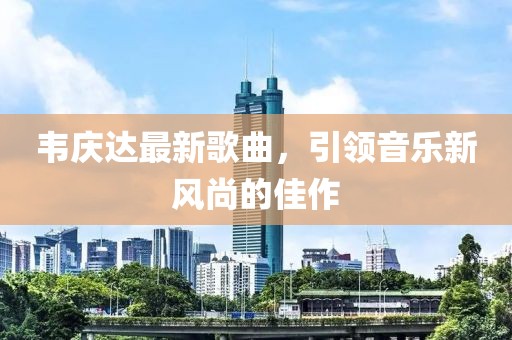 韦庆达最新歌曲，引领音乐新风尚的佳作