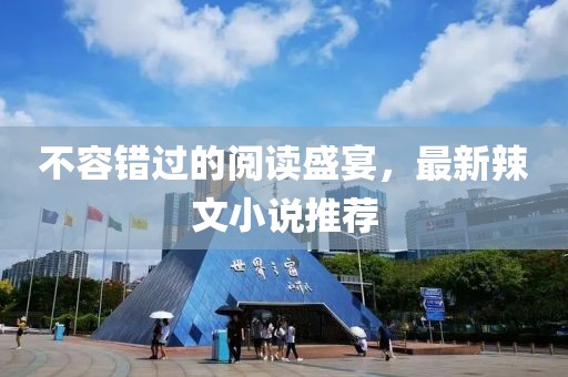 不容错过的阅读盛宴，最新辣文小说推荐