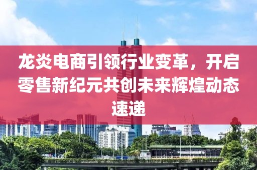 龙炎电商引领行业变革，开启零售新纪元共创未来辉煌动态速递