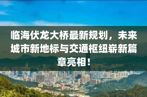 临海伏龙大桥最新规划，未来城市新地标与交通枢纽崭新篇章亮相！