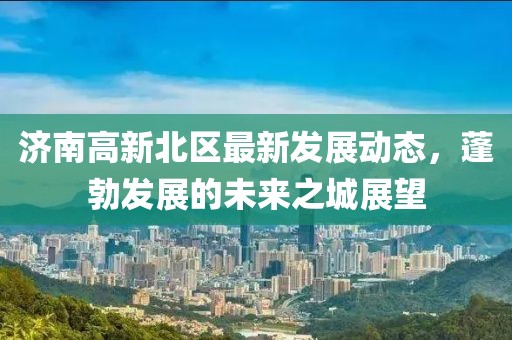 济南高新北区最新发展动态，蓬勃发展的未来之城展望