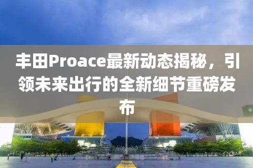丰田Proace最新动态揭秘，引领未来出行的全新细节重磅发布