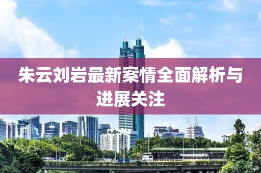 朱云刘岩最新案情全面解析与进展关注