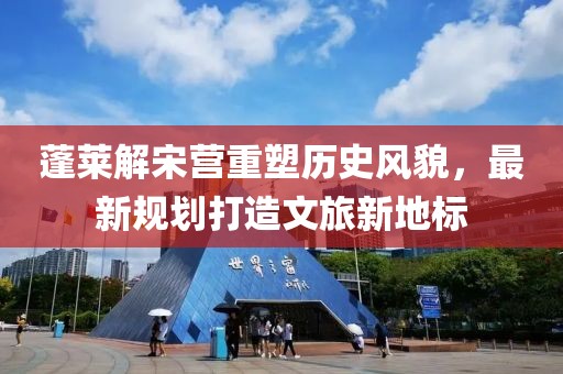 蓬莱解宋营重塑历史风貌，最新规划打造文旅新地标