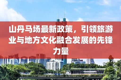 山丹马场最新政策，引领旅游业与地方文化融合发展的先锋力量