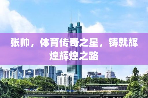张帅，体育传奇之星，铸就辉煌辉煌之路