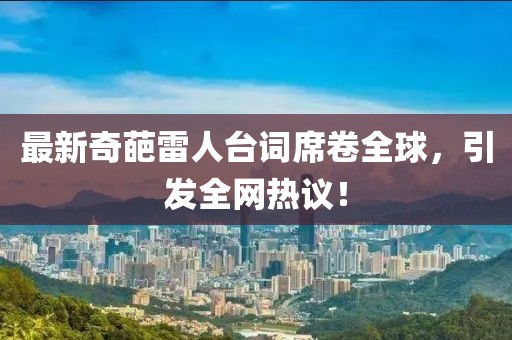 最新奇葩雷人台词席卷全球，引发全网热议！