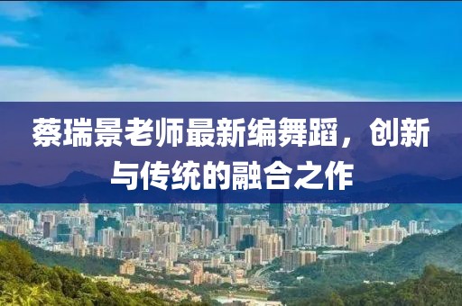 蔡瑞景老师最新编舞蹈，创新与传统的融合之作