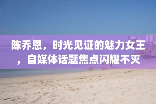 陈乔恩，时光见证的魅力女王，自媒体话题焦点闪耀不灭