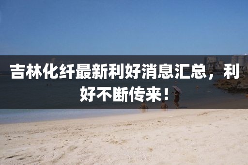 吉林化纤最新利好消息汇总，利好不断传来！