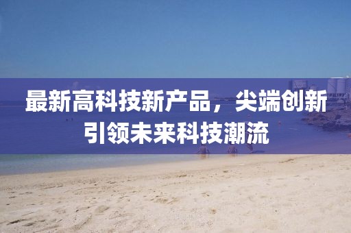 最新高科技新产品，尖端创新引领未来科技潮流