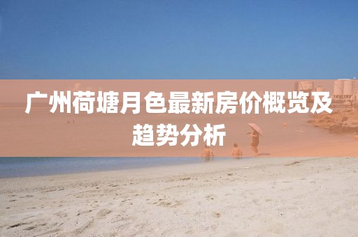 广州荷塘月色最新房价概览及趋势分析