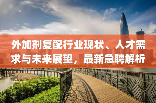 外加剂复配行业现状、人才需求与未来展望，最新急聘解析