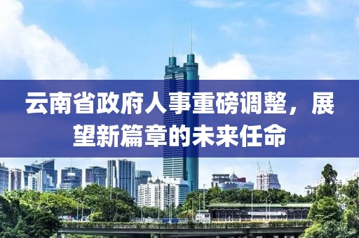 云南省政府人事重磅调整，展望新篇章的未来任命