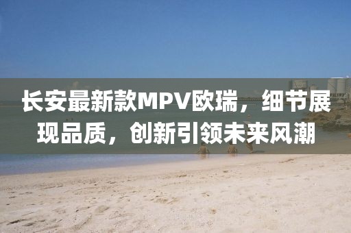 长安最新款MPV欧瑞，细节展现品质，创新引领未来风潮