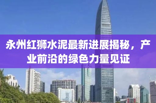 永州红狮水泥最新进展揭秘，产业前沿的绿色力量见证