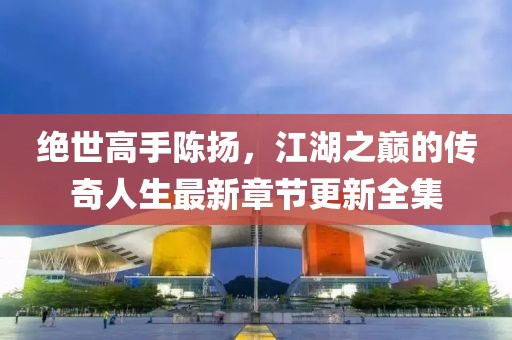 绝世高手陈扬，江湖之巅的传奇人生最新章节更新全集