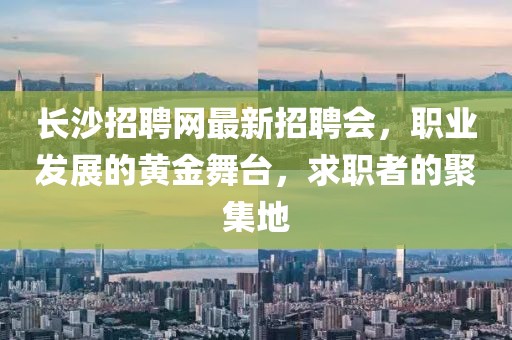 长沙招聘网最新招聘会，职业发展的黄金舞台，求职者的聚集地