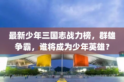 最新少年三国志战力榜，群雄争霸，谁将成为少年英雄？