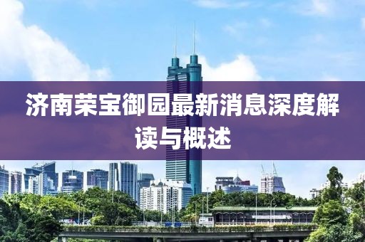 济南荣宝御园最新消息深度解读与概述