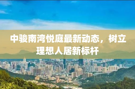中骏南湾悦庭最新动态，树立理想人居新标杆