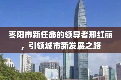 枣阳市新任命的领导者邢红丽，引领城市新发展之路