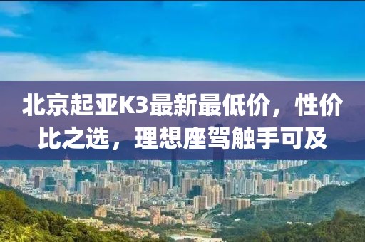 北京起亚K3最新最低价，性价比之选，理想座驾触手可及