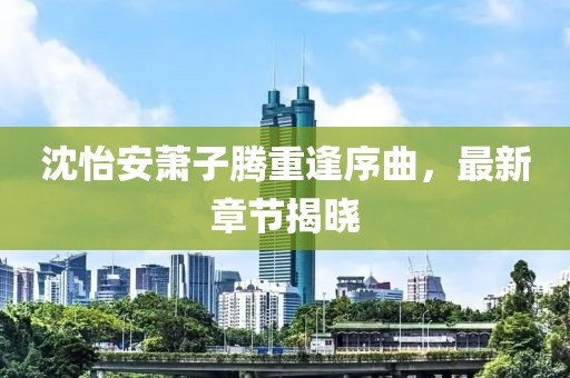 沈怡安萧子腾重逢序曲，最新章节揭晓