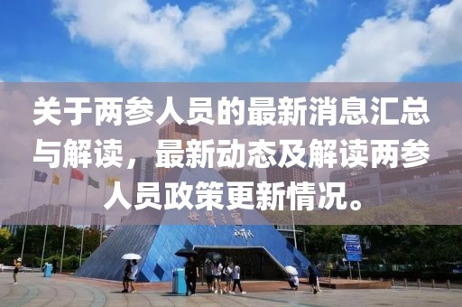 关于两参人员的最新消息汇总与解读，最新动态及解读两参人员政策更新情况。