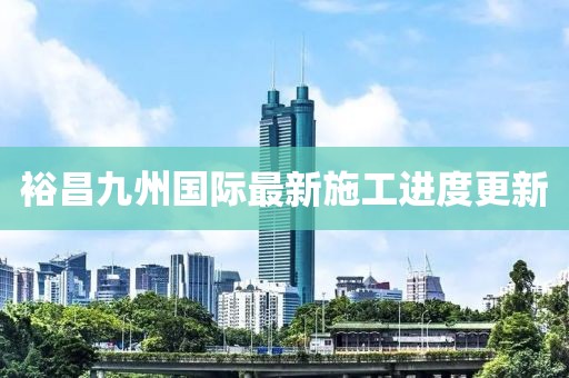 裕昌九州国际最新施工进度更新