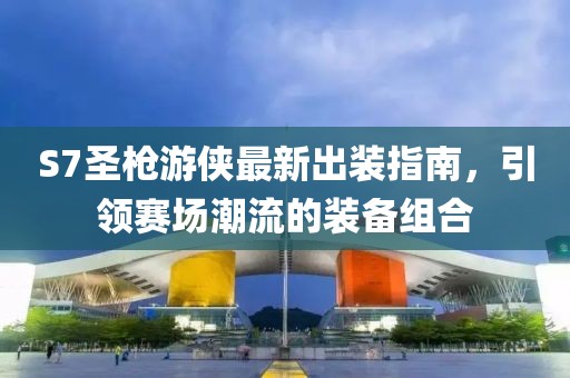 S7圣枪游侠最新出装指南，引领赛场潮流的装备组合