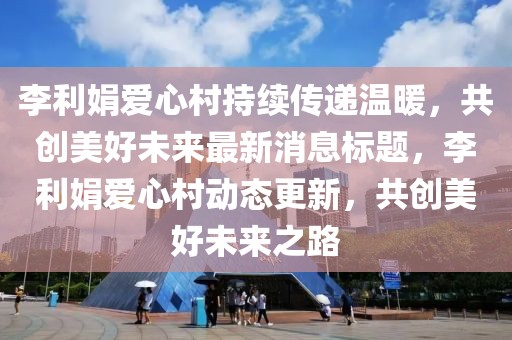 李利娟爱心村持续传递温暖，共创美好未来最新消息标题，李利娟爱心村动态更新，共创美好未来之路