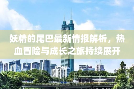 妖精的尾巴最新情报解析，热血冒险与成长之旅持续展开