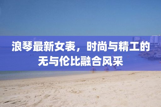 浪琴最新女表，时尚与精工的无与伦比融合风采
