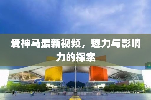 爱神马最新视频，魅力与影响力的探索