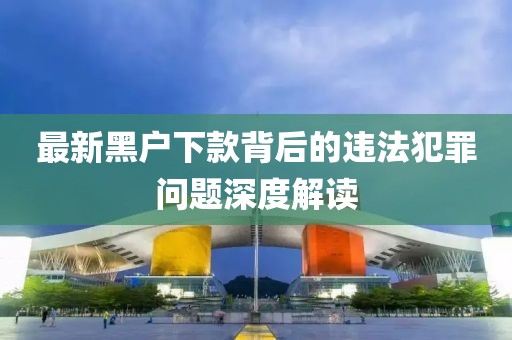 最新黑户下款背后的违法犯罪问题深度解读