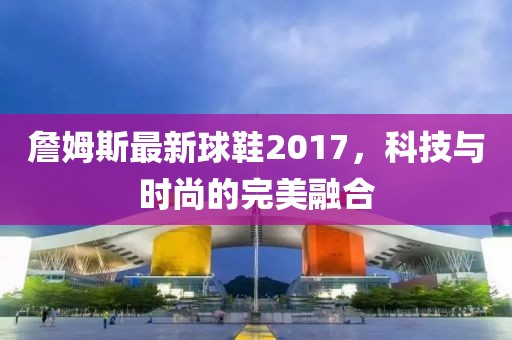 詹姆斯最新球鞋2017，科技与时尚的完美融合