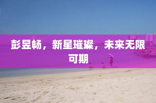 彭昱畅，新星璀璨，未来无限可期