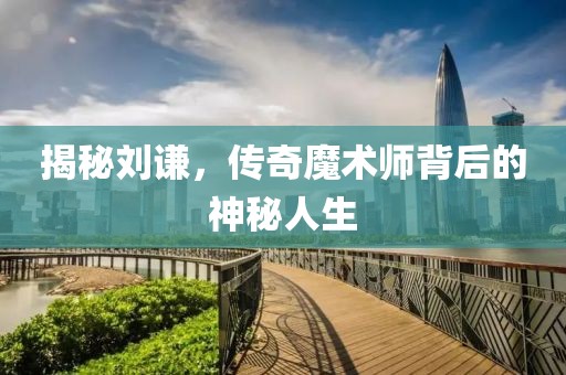 揭秘刘谦，传奇魔术师背后的神秘人生